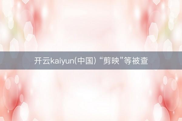 开云kaiyun(中国) “剪映”等被查