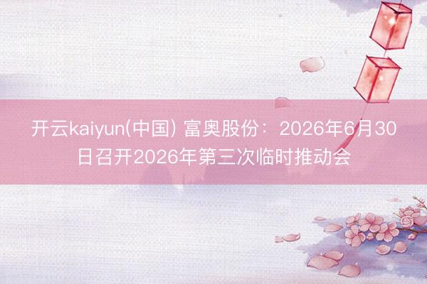 开云kaiyun(中国) 富奥股份：2026年6月30日召开2026年第三次临时推动会