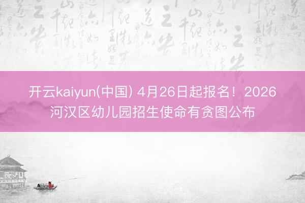 开云kaiyun(中国) 4月26日起报名!2026河汉区幼儿园招生使命有贪图公布