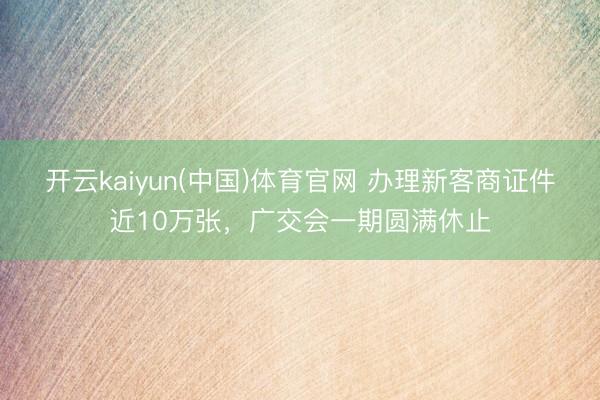 开云kaiyun(中国)体育官网 办理新客商证件近10万张，广交会一期圆满休止
