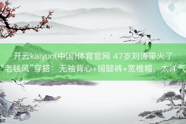 开云kaiyun(中国)体育官网 47岁刘涛带火了“老钱风”穿搭：无袖背心+阔腿裤+宽檐帽，太洋气