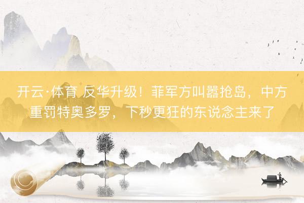 开云·体育 反华升级！菲军方叫嚣抢岛，中方重罚特奥多罗，下秒更狂的东说念主来了