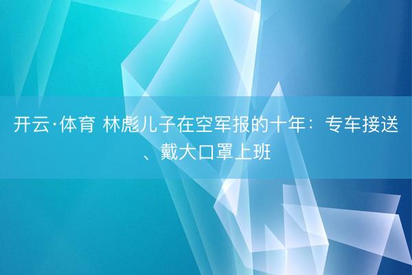 开云·体育 林彪儿子在空军报的十年:专车接送、戴大口罩上班