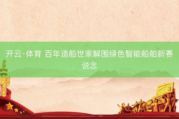 开云·体育 百年造船世家解围绿色智能船舶新赛说念