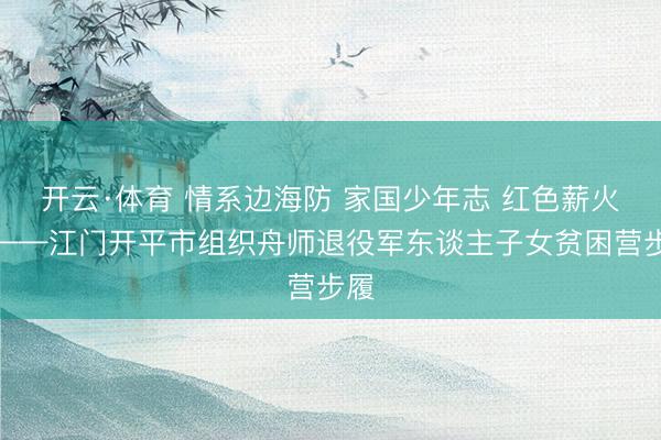 开云·体育 情系边海防 家国少年志 红色薪火传——江门开平市组织舟师退役军东谈主子女贫困营步履