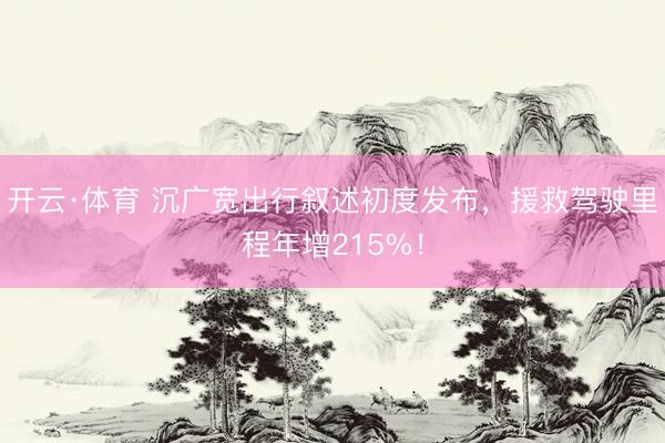 开云·体育 沉广宽出行叙述初度发布,援救驾驶里程年增215%!