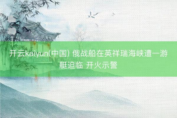 开云kaiyun(中国) 俄战船在英祥瑞海峡遭一游艇迫临 开火示警