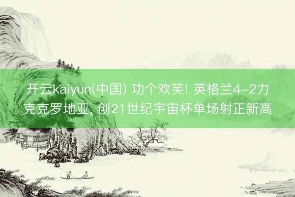 开云kaiyun(中国) 功个欢笑! 英格兰4-2力克克罗地亚， 创21世纪宇宙杯单场射正新高