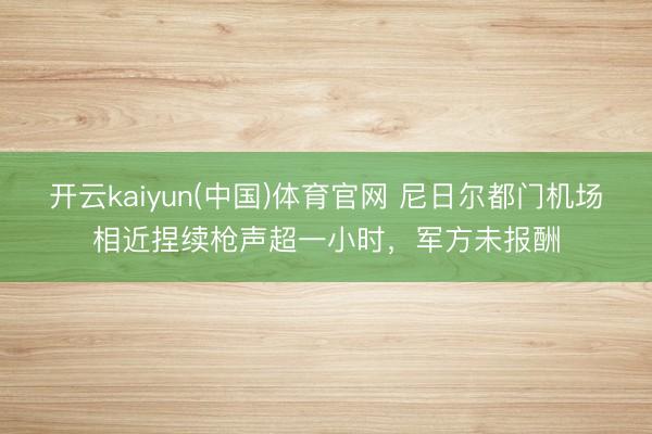 开云kaiyun(中国)体育官网 尼日尔都门机场相近捏续枪声超一小时，军方未报酬