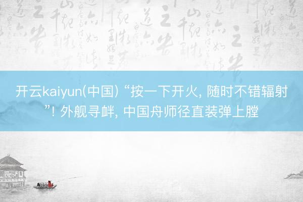 开云kaiyun(中国) “按一下开火， 随时不错辐射”! 外舰寻衅， 中国舟师径直装弹上膛