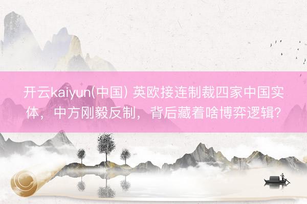 开云kaiyun(中国) 英欧接连制裁四家中国实体，中方刚毅反制，背后藏着啥博弈逻辑？