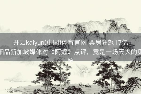 开云kaiyun(中国)体育官网 票房狂飙17亿,细品新加坡媒体对《阿嬷》点评,竟是一场天大的见笑