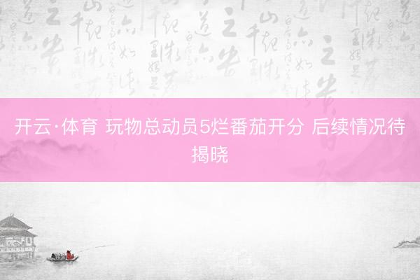 开云·体育 玩物总动员5烂番茄开分 后续情况待揭晓