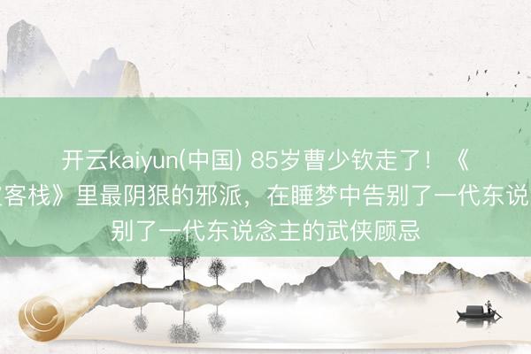 开云kaiyun(中国) 85岁曹少钦走了!《龙门东说念主皮客栈》里最阴狠的邪派,在睡梦中告别了一代东说念主的武侠顾忌